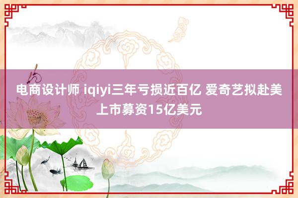 电商设计师 iqiyi三年亏损近百亿 爱奇艺拟赴美上市募资15亿美元