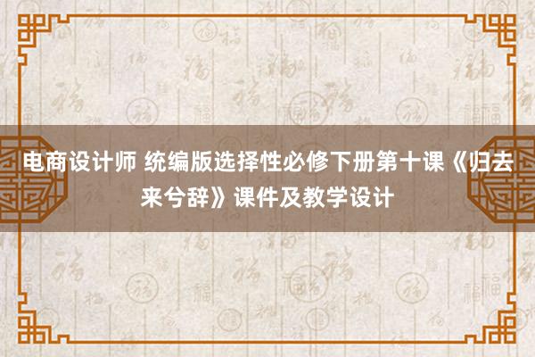 电商设计师 统编版选择性必修下册第十课《归去来兮辞》课件及教学设计