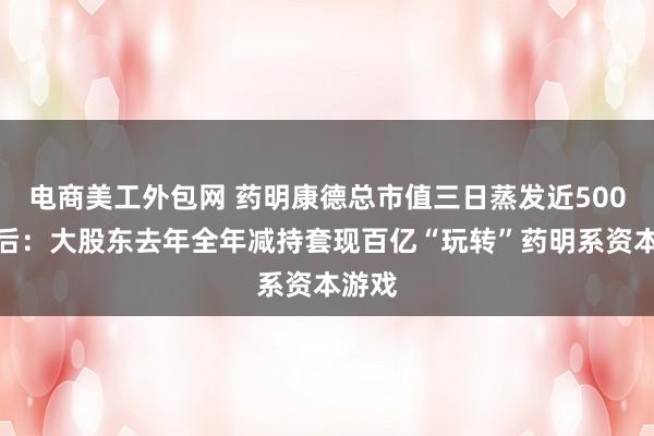 电商美工外包网 药明康德总市值三日蒸发近500亿背后：大股东去年全年减持套现百亿“玩转”药明系资本游戏