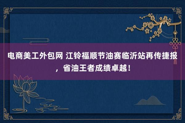 电商美工外包网 江铃福顺节油赛临沂站再传捷报，省油王者成绩卓越！