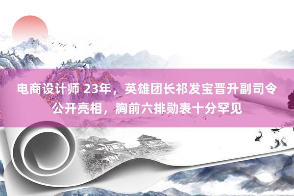 电商设计师 23年，英雄团长祁发宝晋升副司令公开亮相，胸前六排勋表十分罕见