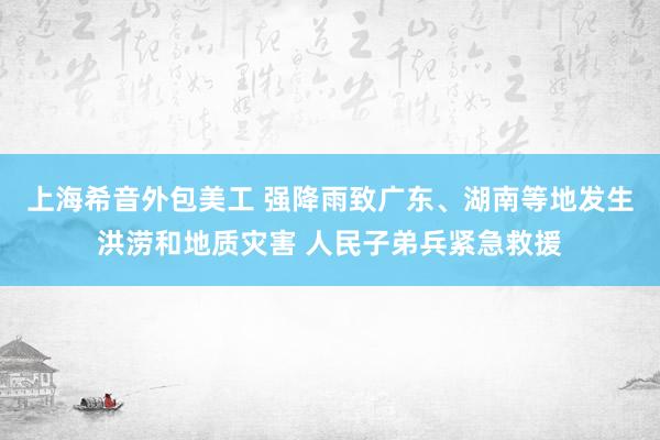 上海希音外包美工 强降雨致广东、湖南等地发生洪涝和地质灾害 人民子弟兵紧急救援