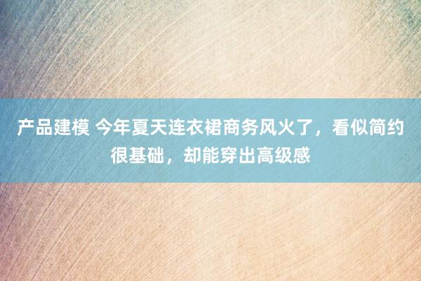 产品建模 今年夏天连衣裙商务风火了，看似简约很基础，却能穿出高级感