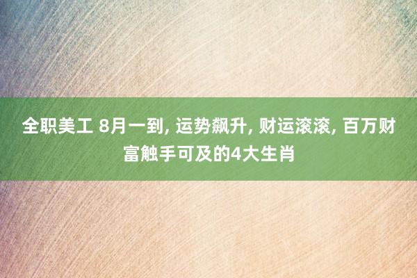 全职美工 8月一到, 运势飙升, 财运滚滚, 百万财富触手可及的4大生肖