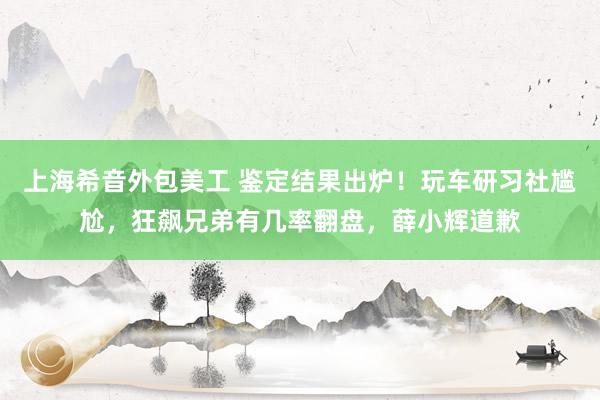 上海希音外包美工 鉴定结果出炉！玩车研习社尴尬，狂飙兄弟有几率翻盘，薛小辉道歉