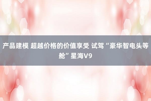 产品建模 超越价格的价值享受 试驾“豪华智电头等舱”星海V9