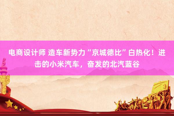 电商设计师 造车新势力“京城德比”白热化！进击的小米汽车，奋发的北汽蓝谷