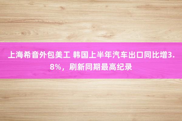 上海希音外包美工 韩国上半年汽车出口同比增3.8%，刷新同期最高纪录