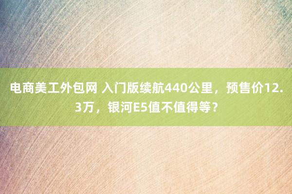 电商美工外包网 入门版续航440公里，预售价12.3万，银河E5值不值得等？