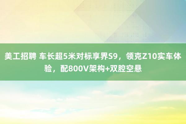 美工招聘 车长超5米对标享界S9，领克Z10实车体验，配800V架构+双腔空悬