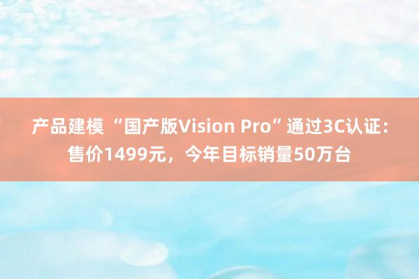 产品建模 “国产版Vision Pro”通过3C认证：售价1499元，今年目标销量50万台