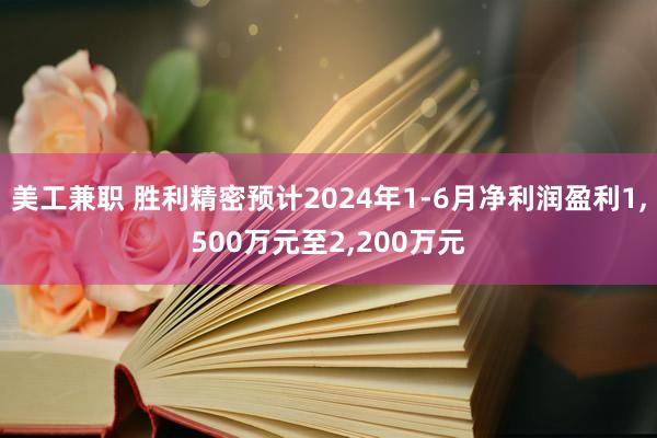 美工兼职 胜利精密预计2024年1-6月净利润盈利1,500万元至2,200万元