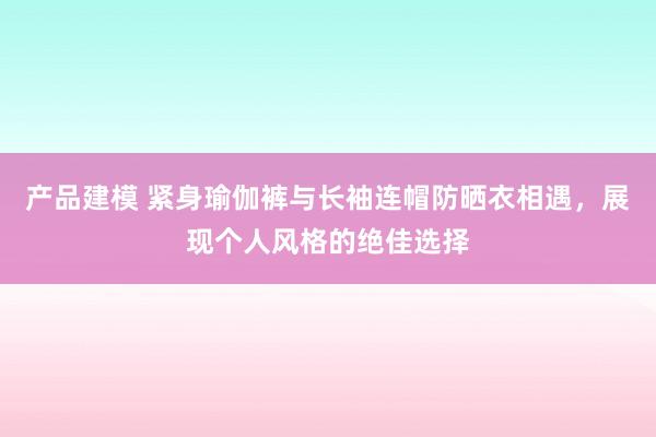 产品建模 紧身瑜伽裤与长袖连帽防晒衣相遇，展现个人风格的绝佳选择