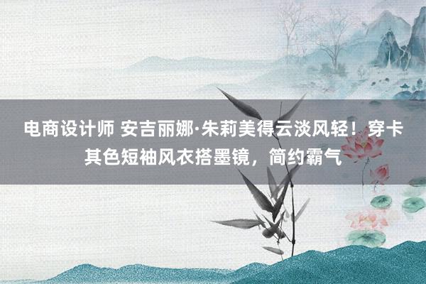 电商设计师 安吉丽娜·朱莉美得云淡风轻！穿卡其色短袖风衣搭墨镜，简约霸气