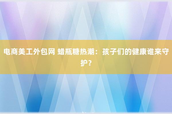 电商美工外包网 蜡瓶糖热潮：孩子们的健康谁来守护？