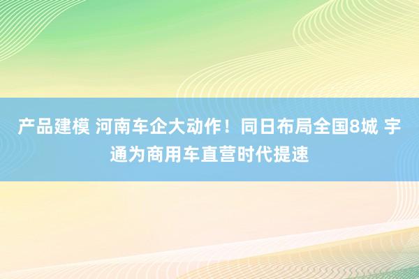 产品建模 河南车企大动作！同日布局全国8城 宇通为商用车直营时代提速