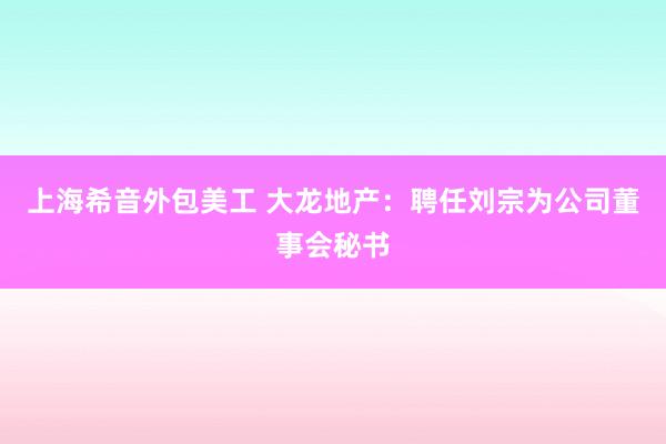 上海希音外包美工 大龙地产：聘任刘宗为公司董事会秘书